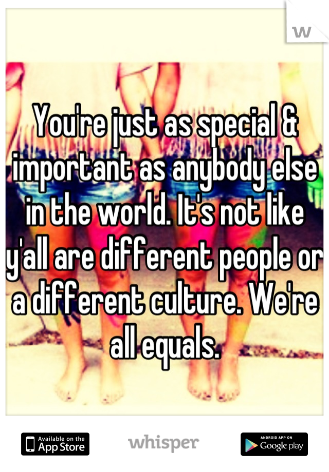 You're just as special & important as anybody else in the world. It's not like y'all are different people or a different culture. We're all equals.