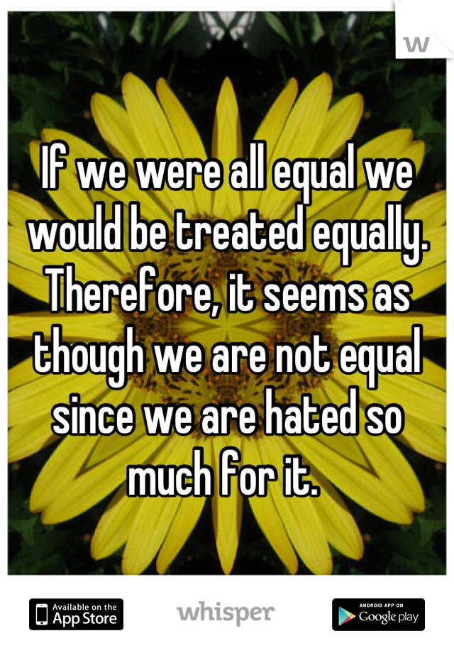 If we were all equal we would be treated equally. Therefore, it seems as though we are not equal since we are hated so much for it. 