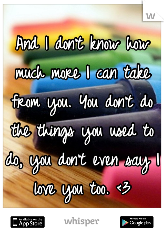 And I don't know how much more I can take from you. You don't do the things you used to do, you don't even say I love you too. <3