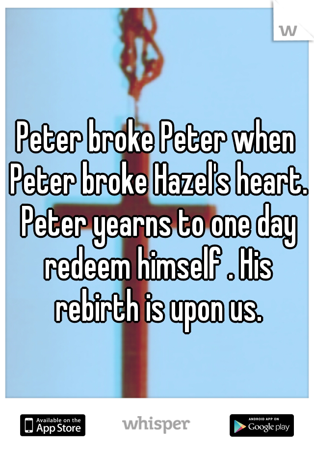 Peter broke Peter when Peter broke Hazel's heart. Peter yearns to one day redeem himself . His rebirth is upon us.
