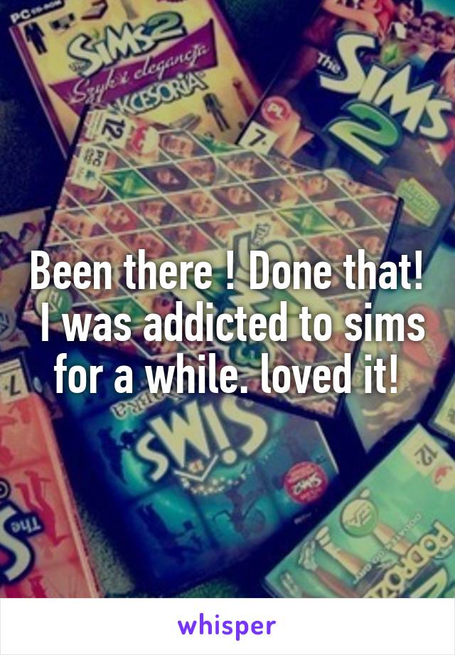 Been there ! Done that!  I was addicted to sims for a while. loved it!