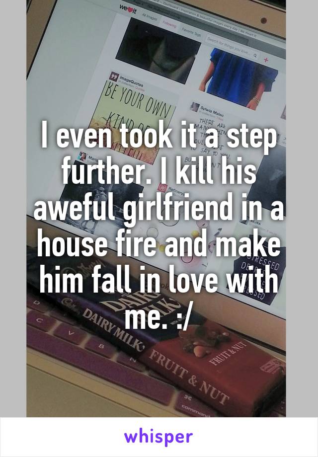 I even took it a step further. I kill his aweful girlfriend in a house fire and make him fall in love with me. :/