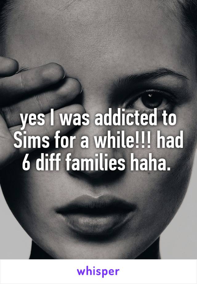 yes I was addicted to Sims for a while!!! had 6 diff families haha. 