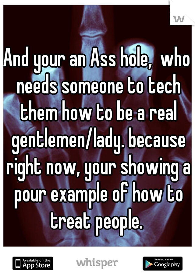And your an Ass hole,  who needs someone to tech them how to be a real gentlemen/lady. because right now, your showing a pour example of how to treat people. 