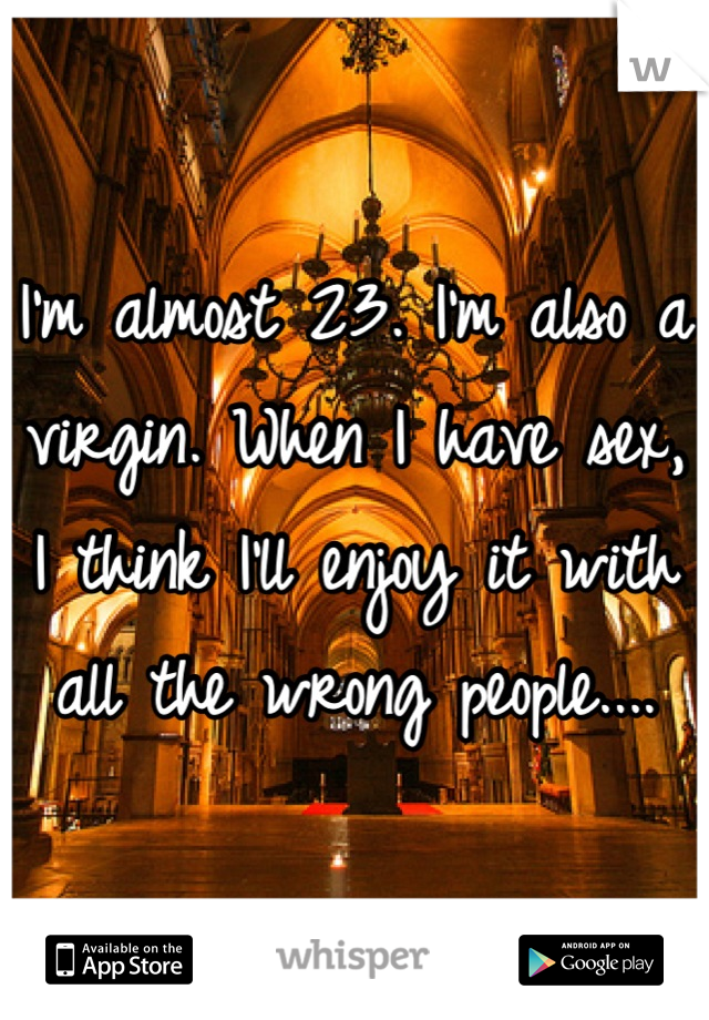 I'm almost 23. I'm also a virgin. When I have sex, I think I'll enjoy it with all the wrong people....