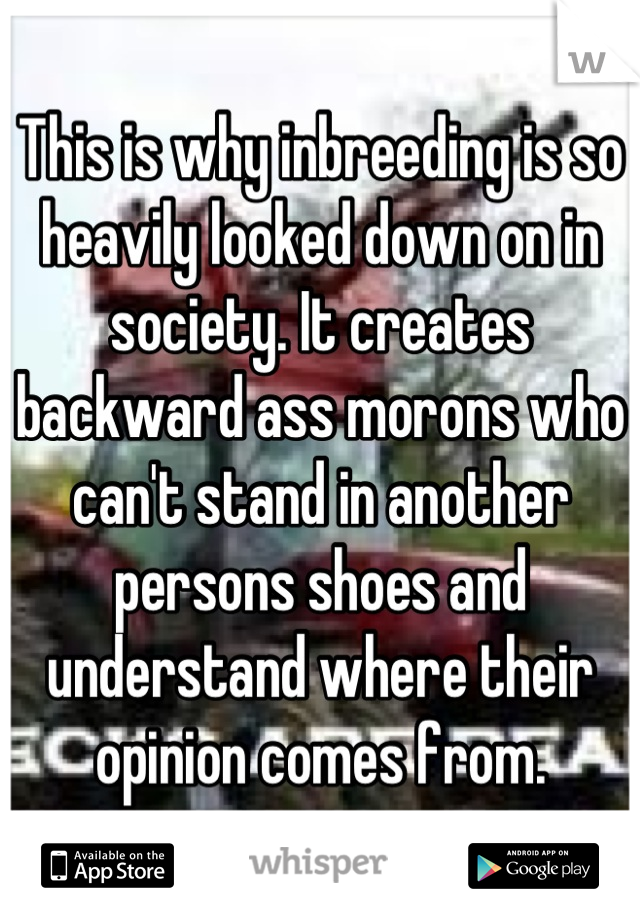 This is why inbreeding is so heavily looked down on in society. It creates backward ass morons who can't stand in another persons shoes and understand where their opinion comes from.