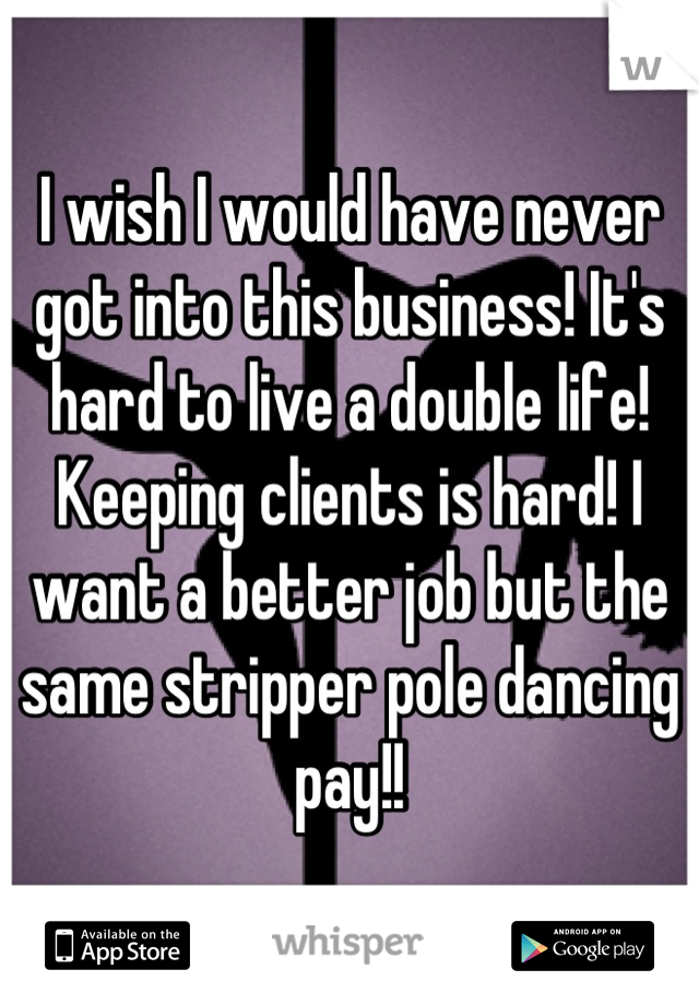 I wish I would have never got into this business! It's hard to live a double life! Keeping clients is hard! I want a better job but the same stripper pole dancing pay!!