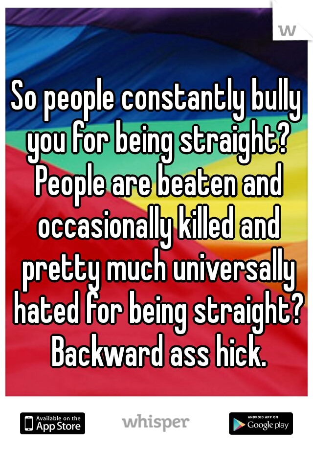 So people constantly bully you for being straight? People are beaten and occasionally killed and pretty much universally hated for being straight? Backward ass hick.