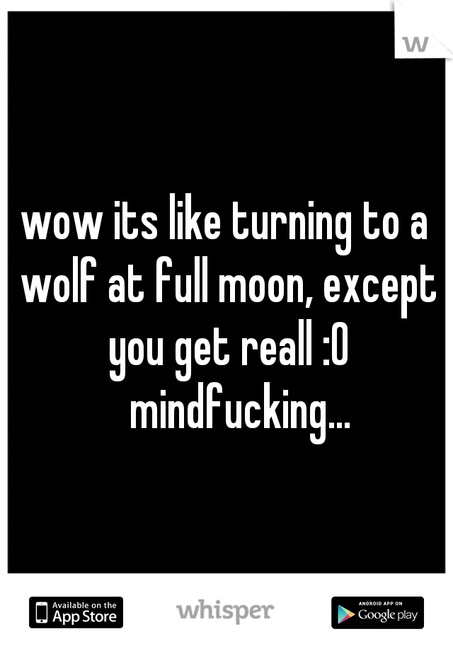 wow its like turning to a wolf at full moon, except you get reall :0 
mindfucking...