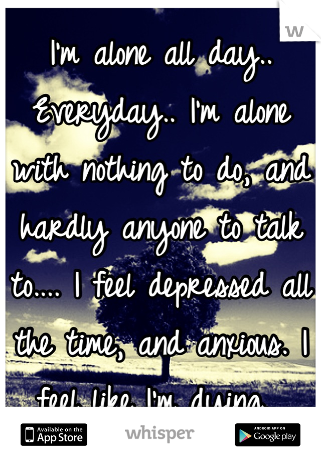 I'm alone all day.. Everyday.. I'm alone with nothing to do, and hardly anyone to talk to.... I feel depressed all the time, and anxious. I feel like I'm dying. 