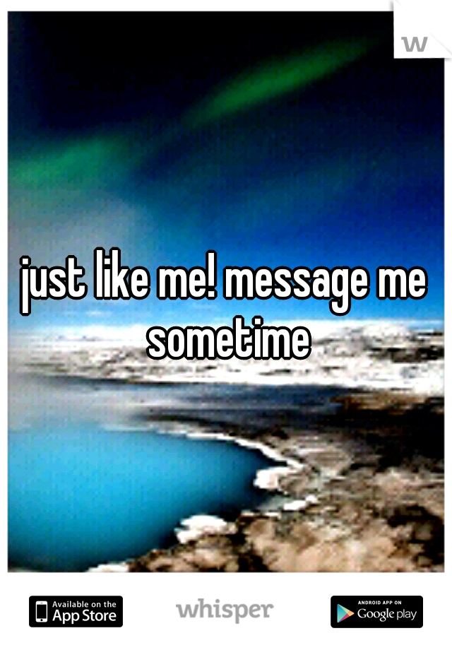 just like me! message me sometime