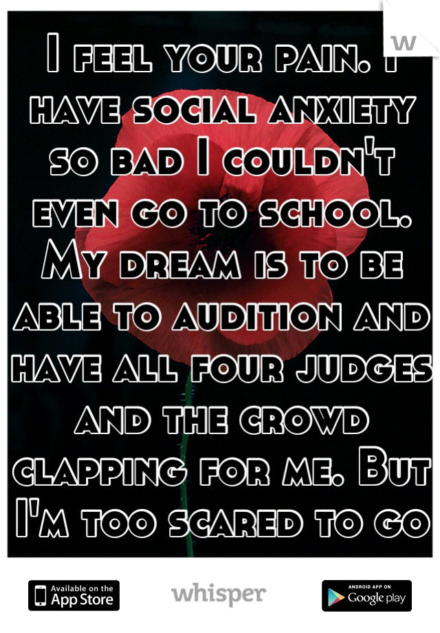 I feel your pain. I have social anxiety so bad I couldn't even go to school. My dream is to be able to audition and have all four judges and the crowd clapping for me. But I'm too scared to go alone.