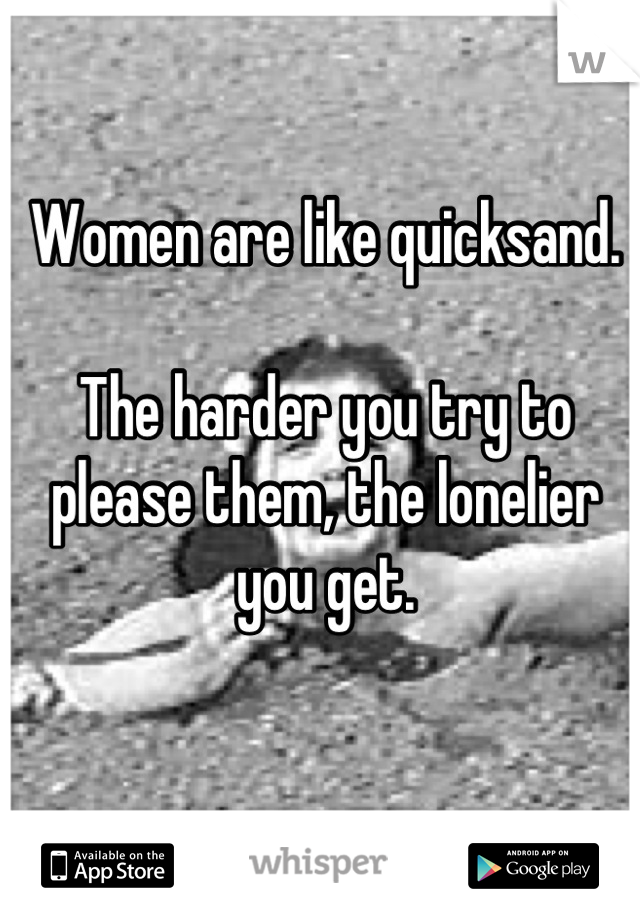 Women are like quicksand.

The harder you try to please them, the lonelier you get.