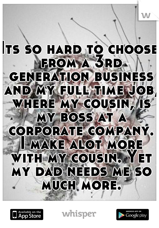 Its so hard to choose from a 3rd generation business and my full time job, where my cousin, is my boss at a corporate company. I make alot more with my cousin. Yet my dad needs me so much more.