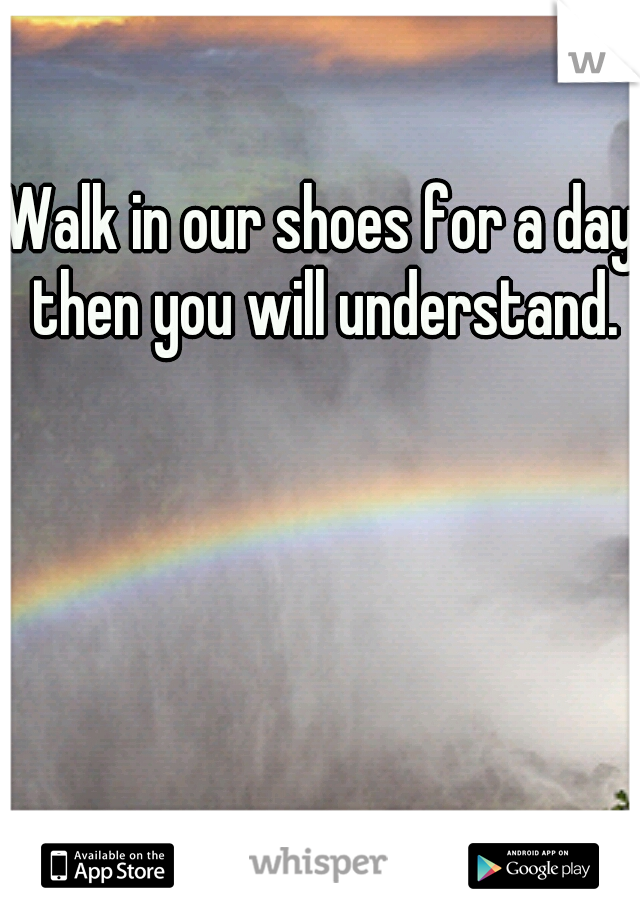 Walk in our shoes for a day, then you will understand. 
