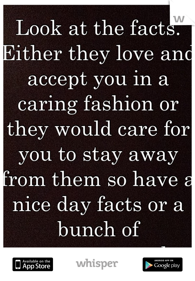 Look at the facts. 
Either they love and accept you in a caring fashion or they would care for you to stay away from them so have a nice day facts or a bunch of anonymous people.  