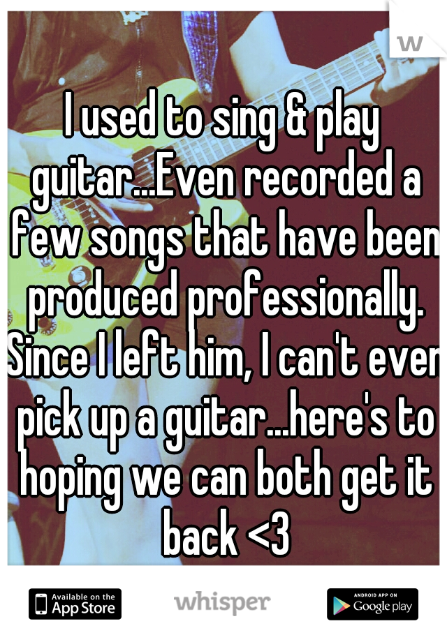 I used to sing & play guitar...Even recorded a few songs that have been produced professionally. Since I left him, I can't even pick up a guitar...here's to hoping we can both get it back <3