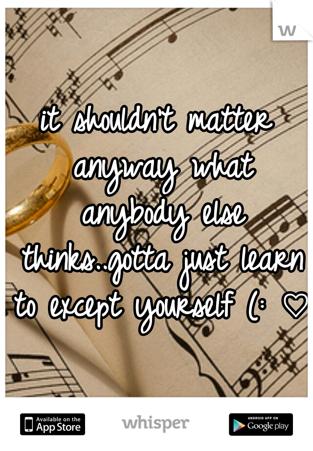 it shouldn't matter anyway what anybody else thinks..gotta just learn to except yourself (: ♡