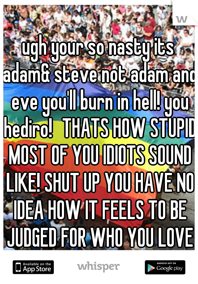 ugh your so nasty its adam& steve not adam and eve you'll burn in hell! you hediro!
THATS HOW STUPID MOST OF YOU IDIOTS SOUND LIKE! SHUT UP YOU HAVE NO IDEA HOW IT FEELS TO BE JUDGED FOR WHO YOU LOVE