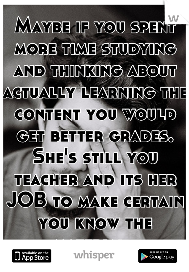 Maybe if you spent more time studying and thinking about actually learning the content you would get better grades. She's still you teacher and its her JOB to make certain you know the material. 