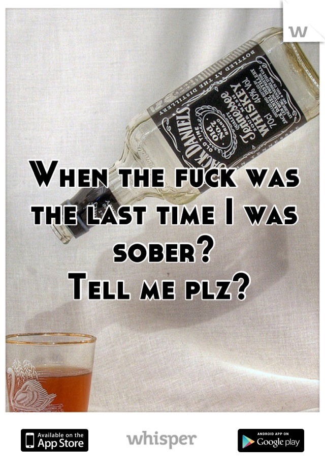 When the fuck was the last time I was sober? 
Tell me plz? 
