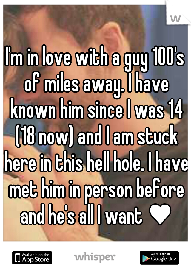 I'm in love with a guy 100's of miles away. I have known him since I was 14 (18 now) and I am stuck here in this hell hole. I have met him in person before and he's all I want ♥