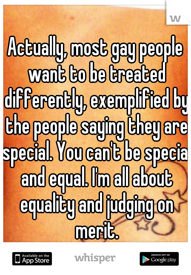 Actually, most gay people want to be treated differently, exemplified by the people saying they are special. You can't be special and equal. I'm all about equality and judging on merit.