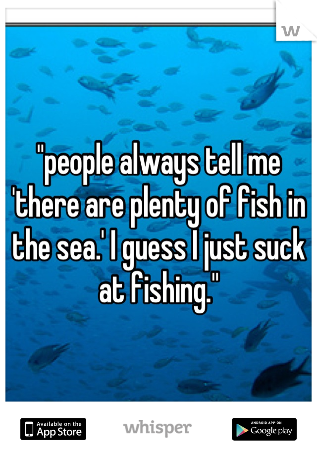 "people always tell me 'there are plenty of fish in the sea.' I guess I just suck at fishing."