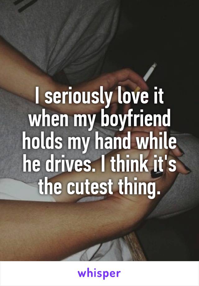 I seriously love it when my boyfriend holds my hand while he drives. I think it's the cutest thing.