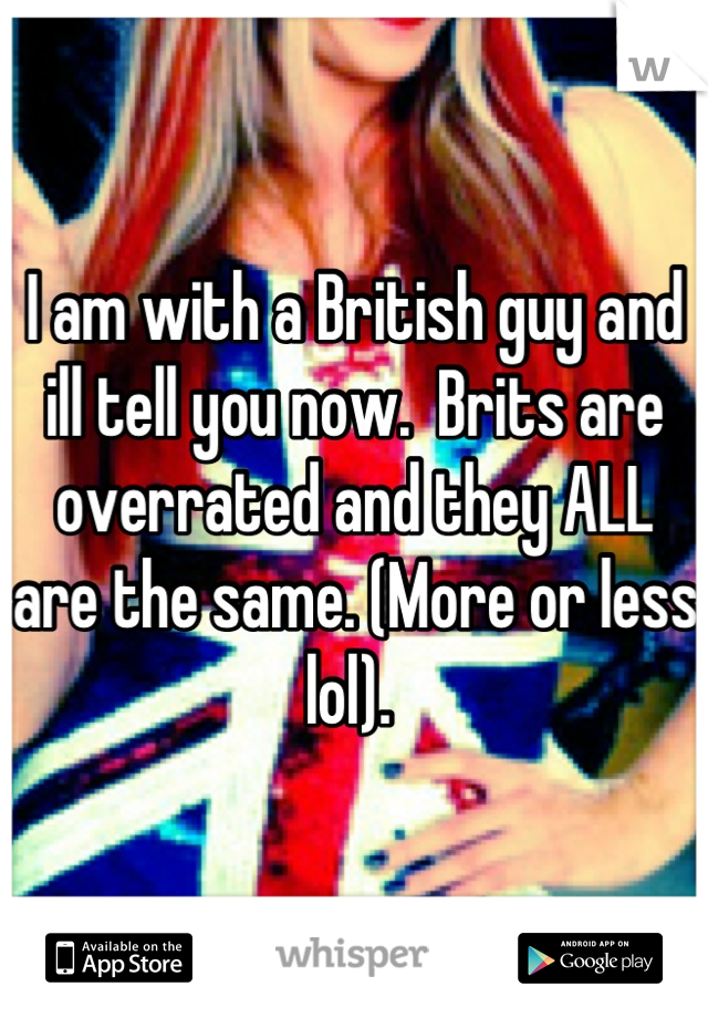 I am with a British guy and ill tell you now.  Brits are overrated and they ALL are the same. (More or less lol). 