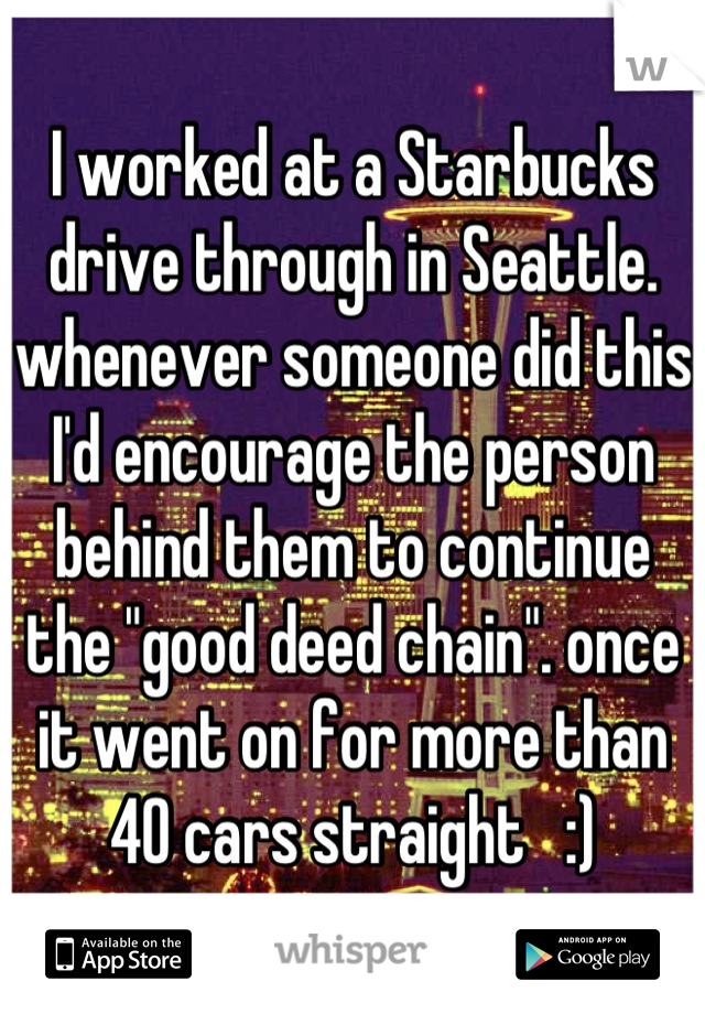 I worked at a Starbucks drive through in Seattle. whenever someone did this I'd encourage the person behind them to continue the "good deed chain". once it went on for more than 40 cars straight   :)