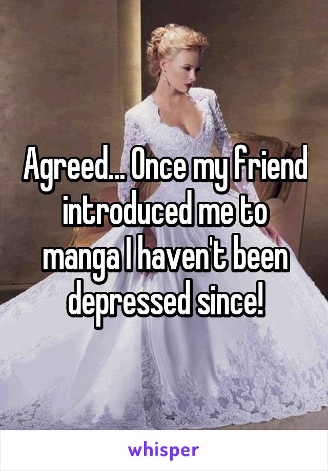 Agreed... Once my friend introduced me to manga I haven't been depressed since!