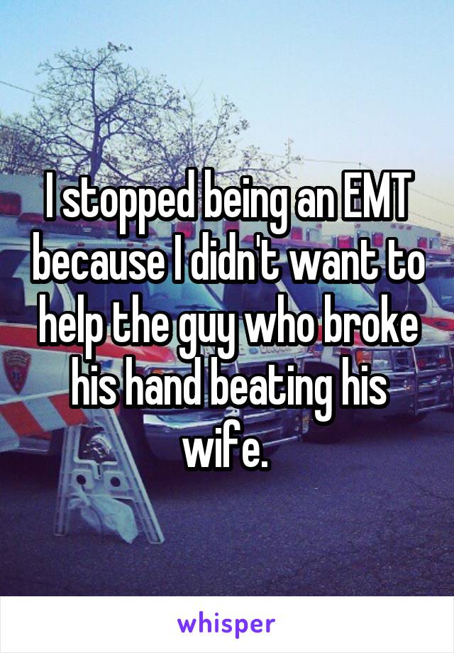 I stopped being an EMT because I didn't want to help the guy who broke his hand beating his wife. 