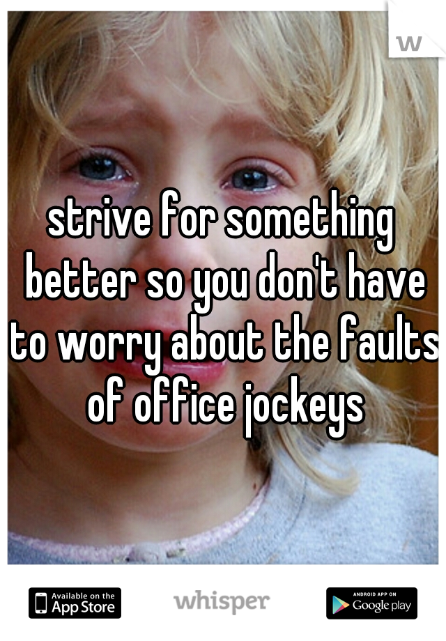 strive for something better so you don't have to worry about the faults of office jockeys
