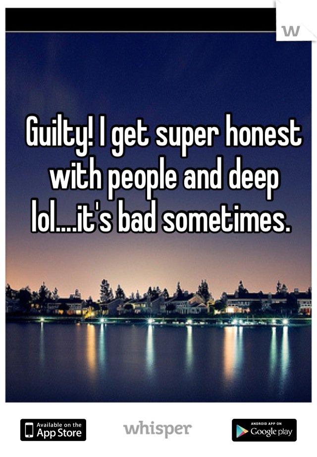 Guilty! I get super honest with people and deep lol....it's bad sometimes. 