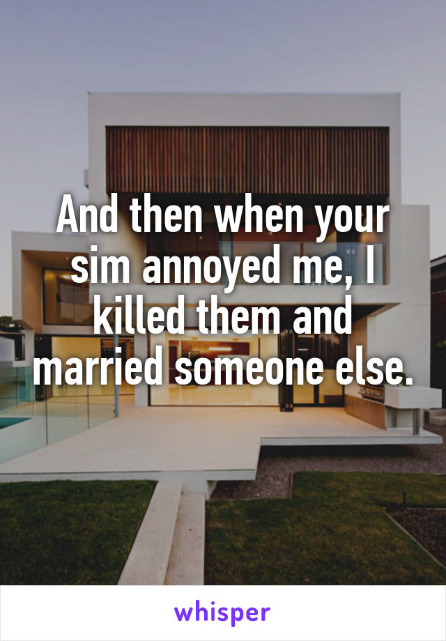 And then when your sim annoyed me, I killed them and married someone else. 