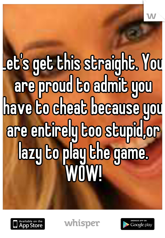 Let's get this straight. You are proud to admit you have to cheat because you are entirely too stupid,or lazy to play the game. WOW!