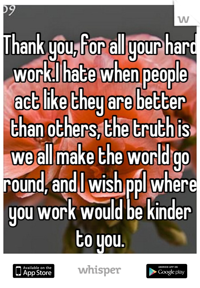 Thank you, for all your hard work.I hate when people act like they are better than others, the truth is we all make the world go round, and I wish ppl where you work would be kinder to you.