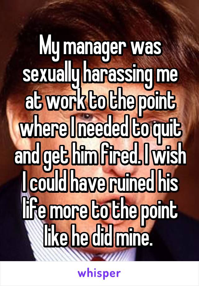 My manager was sexually harassing me at work to the point where I needed to quit and get him fired. I wish I could have ruined his life more to the point like he did mine. 