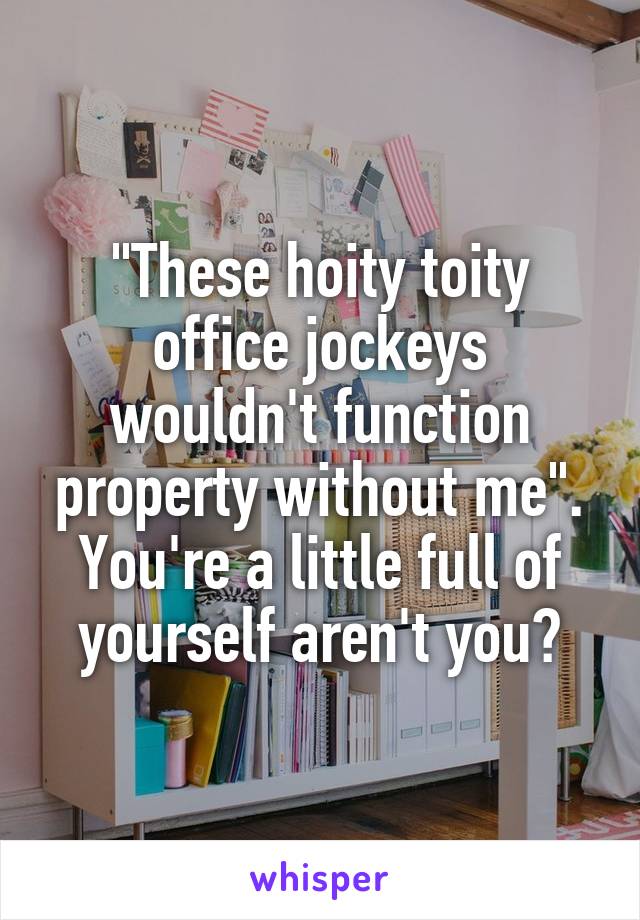 "These hoity toity office jockeys wouldn't function property without me". You're a little full of yourself aren't you?