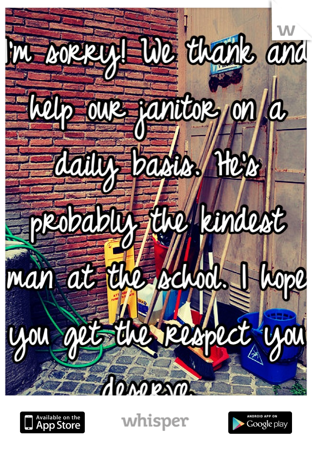 I'm sorry! We thank and help our janitor on a daily basis. He's probably the kindest man at the school. I hope you get the respect you deserve. 
