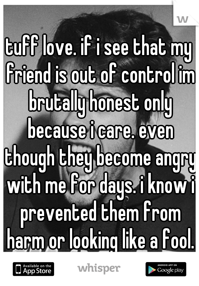 tuff love. if i see that my friend is out of control im brutally honest only because i care. even though they become angry with me for days. i know i prevented them from harm or looking like a fool.