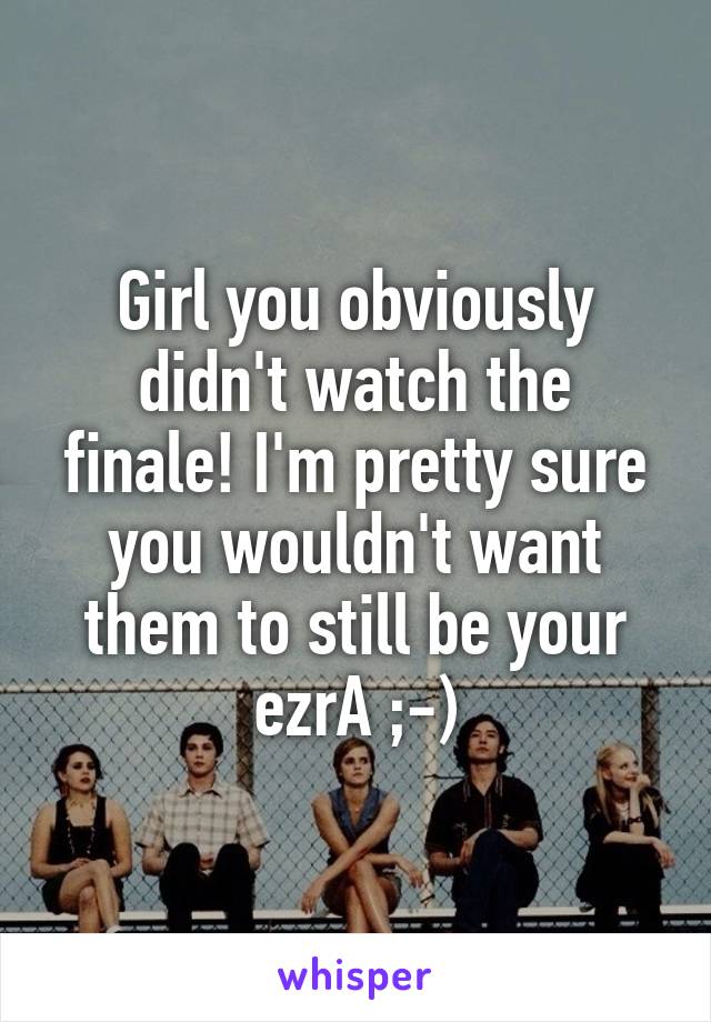 Girl you obviously didn't watch the finale! I'm pretty sure you wouldn't want them to still be your ezrA ;-)