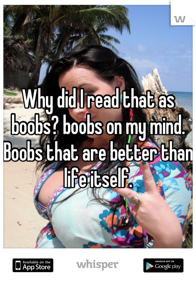 Why did I read that as boobs? boobs on my mind. Boobs that are better than life itself.