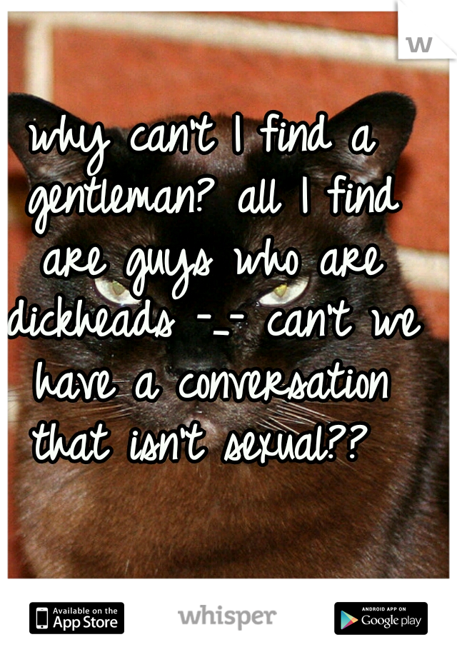 why can't I find a gentleman? all I find are guys who are dickheads -_- can't we have a conversation that isn't sexual?? 