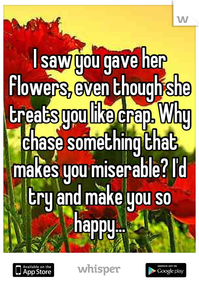 I saw you gave her flowers, even though she treats you like crap. Why chase something that makes you miserable? I'd try and make you so happy...
