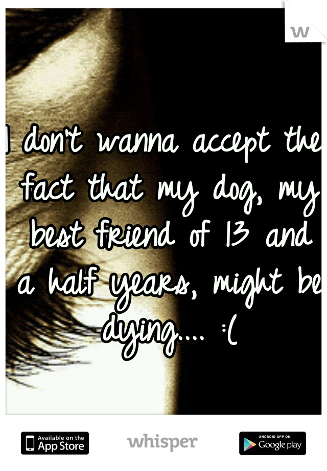 I don't wanna accept the fact that my dog, my best friend of 13 and a half years, might be dying.... :(