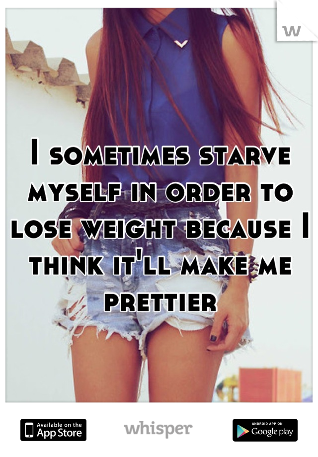 I sometimes starve myself in order to lose weight because I think it'll make me prettier