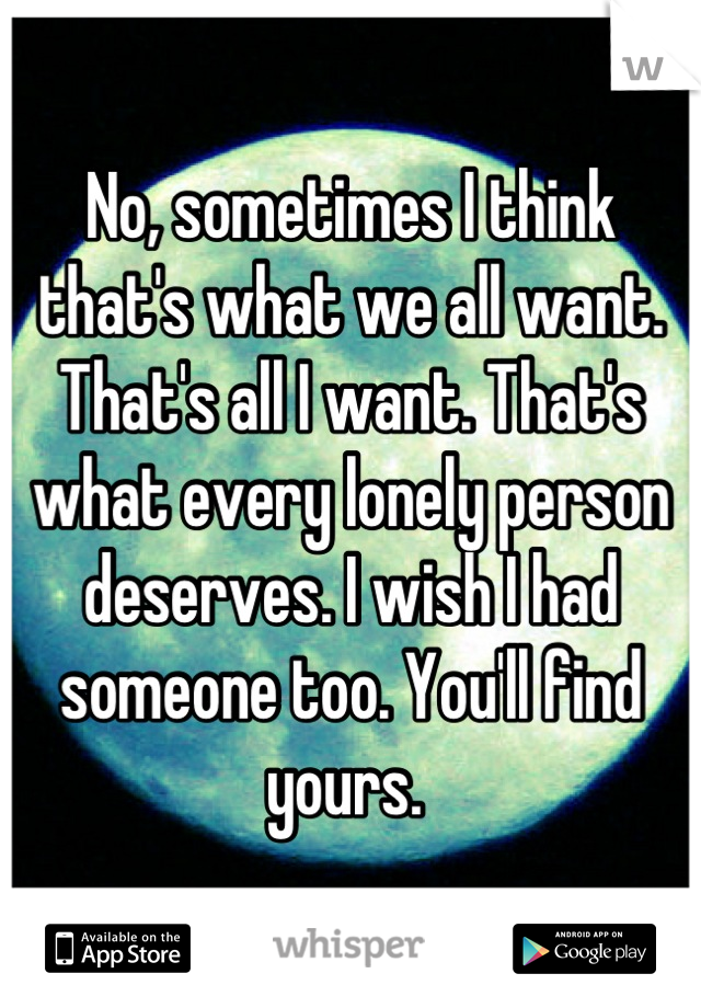 No, sometimes I think that's what we all want. That's all I want. That's what every lonely person deserves. I wish I had someone too. You'll find yours. 
