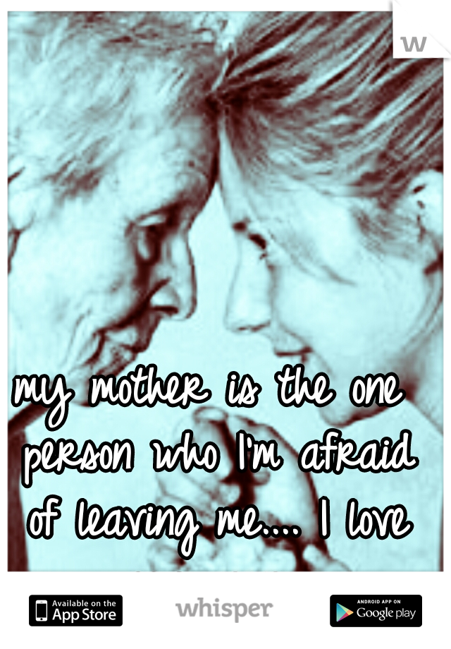 my mother is the one person who I'm afraid of leaving me.... I love you mom..